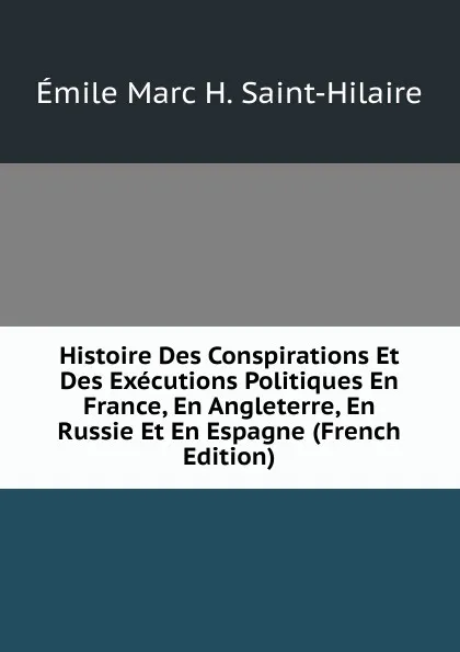 Обложка книги Histoire Des Conspirations Et Des Executions Politiques En France, En Angleterre, En Russie Et En Espagne (French Edition), Émile Marc H. Saint-Hilaire