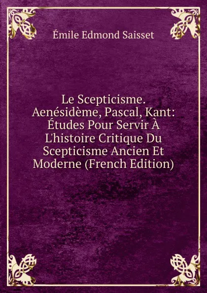 Обложка книги Le Scepticisme. Aenesideme, Pascal, Kant: Etudes Pour Servir A L.histoire Critique Du Scepticisme Ancien Et Moderne (French Edition), Émile Edmond Saisset