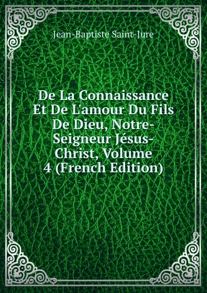 Обложка книги De La Connaissance Et De L.amour Du Fils De Dieu, Notre-Seigneur Jesus-Christ, Volume 4 (French Edition), Jean-Baptiste Saint-Jure