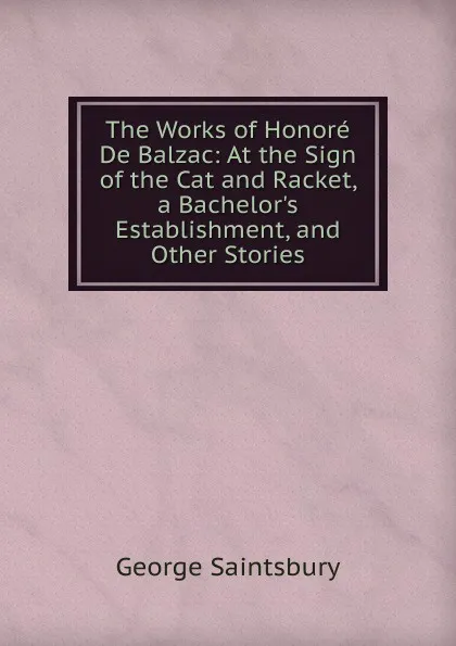 Обложка книги The Works of Honore De Balzac: At the Sign of the Cat and Racket, a Bachelor.s Establishment, and Other Stories, George Saintsbury