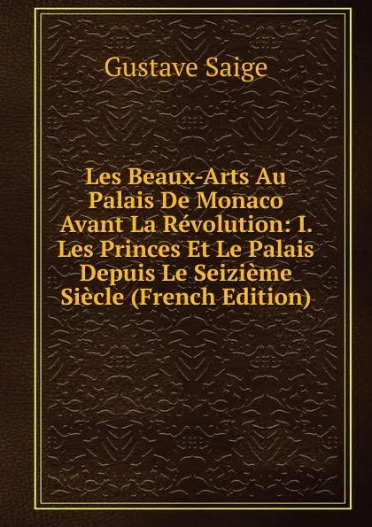Обложка книги Les Beaux-Arts Au Palais De Monaco Avant La Revolution: I. Les Princes Et Le Palais Depuis Le Seizieme Siecle (French Edition), Gustave Saige