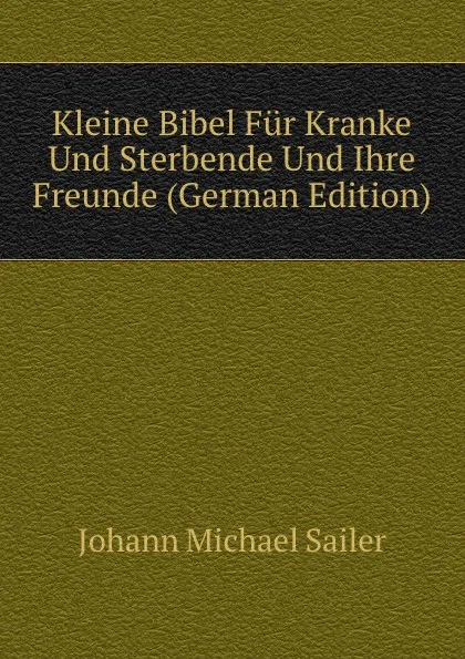 Обложка книги Kleine Bibel Fur Kranke Und Sterbende Und Ihre Freunde (German Edition), Johann Michael Sailer