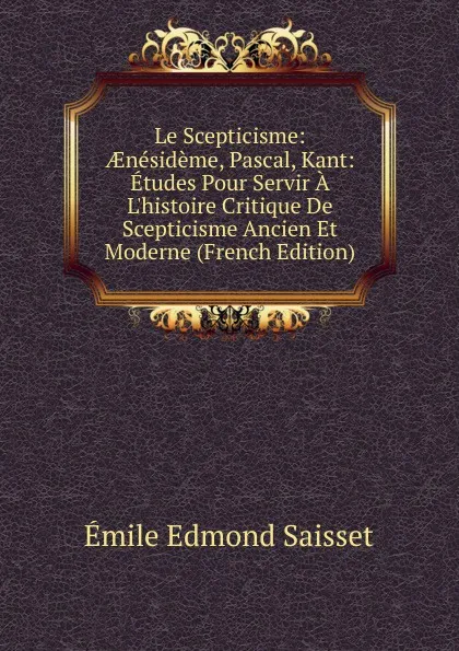 Обложка книги Le Scepticisme: AEnesideme, Pascal, Kant: Etudes Pour Servir A L.histoire Critique De Scepticisme Ancien Et Moderne (French Edition), Émile Edmond Saisset