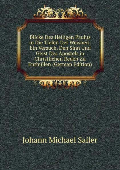 Обложка книги Blicke Des Heiligen Paulus in Die Tiefen Der Weisheit: Ein Versuch, Den Sinn Und Geist Des Apostels in Christlichen Reden Zu Enthullen (German Edition), Johann Michael Sailer