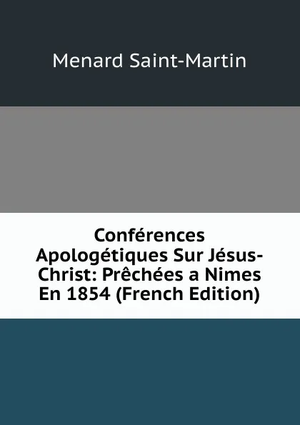 Обложка книги Conferences Apologetiques Sur Jesus-Christ: Prechees a Nimes En 1854 (French Edition), Menard Saint-Martin