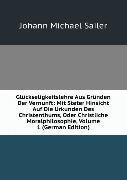 Обложка книги Gluckseligkeitslehre Aus Grunden Der Vernunft: Mit Steter Hinsicht Auf Die Urkunden Des Christenthums, Oder Christliche Moralphilosophie, Volume 1 (German Edition), Johann Michael Sailer