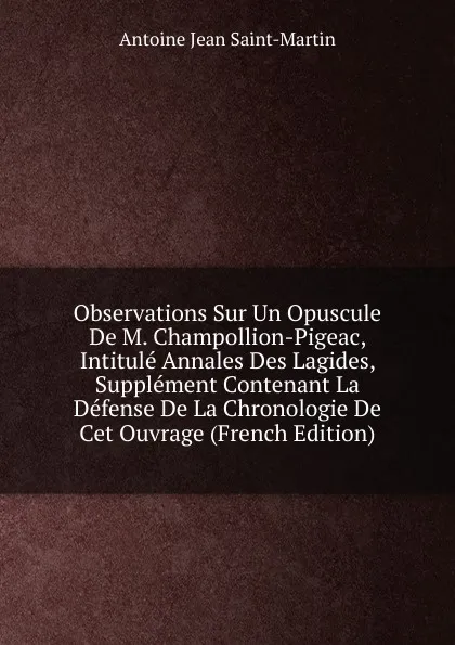 Обложка книги Observations Sur Un Opuscule De M. Champollion-Pigeac, Intitule Annales Des Lagides, Supplement Contenant La Defense De La Chronologie De Cet Ouvrage (French Edition), Antoine Jean Saint-Martin