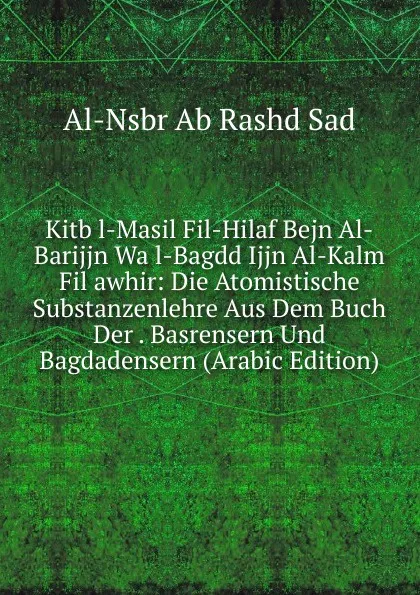 Обложка книги Kitb l-Masil Fil-Hilaf Bejn Al-Barijjn Wa l-Bagdd Ijjn Al-Kalm Fil awhir: Die Atomistische Substanzenlehre Aus Dem Buch Der . Basrensern Und Bagdadensern (Arabic Edition), Al-Nsbr Ab Rashd Sad