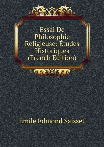 Обложка книги Essai De Philosophie Religieuse: Etudes Historiques (French Edition), Émile Edmond Saisset