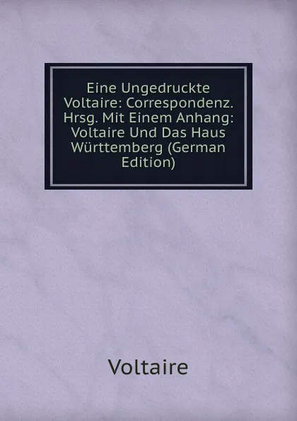 Обложка книги Eine Ungedruckte Voltaire: Correspondenz. Hrsg. Mit Einem Anhang: Voltaire Und Das Haus Wurttemberg (German Edition), Voltaire