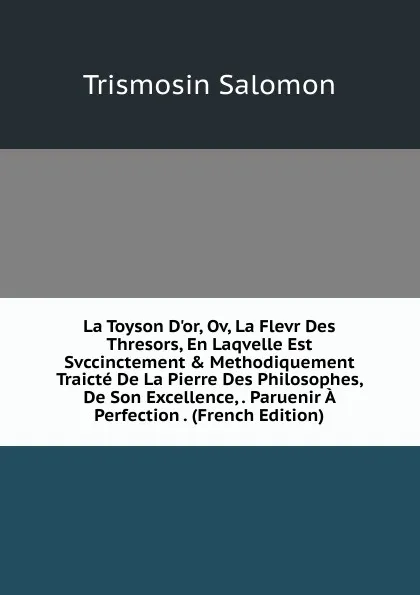Обложка книги La Toyson D.or, Ov, La Flevr Des Thresors, En Laqvelle Est Svccinctement . Methodiquement Traicte De La Pierre Des Philosophes, De Son Excellence, . Paruenir A Perfection . (French Edition), Trismosin Salomon