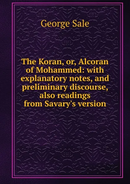 Обложка книги The Koran, or, Alcoran of Mohammed: with explanatory notes, and preliminary discourse, also readings from Savary.s version, George Sale