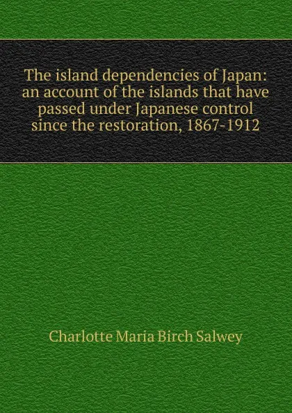 Обложка книги The island dependencies of Japan: an account of the islands that have passed under Japanese control since the restoration, 1867-1912, Charlotte Maria Birch Salwey