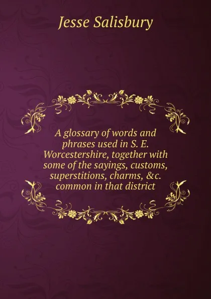 Обложка книги A glossary of words and phrases used in S. E. Worcestershire, together with some of the sayings, customs, superstitions, charms, .c. common in that district, Jesse Salisbury