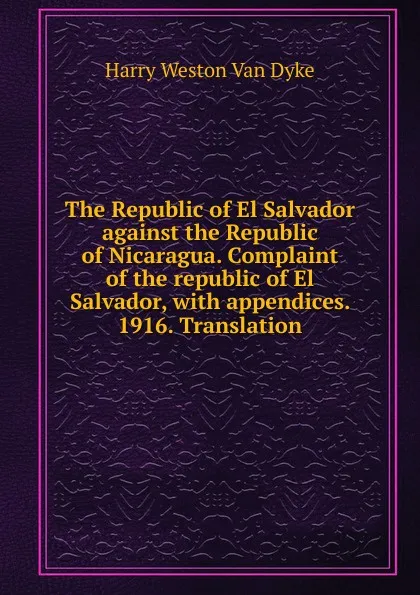 Обложка книги The Republic of El Salvador against the Republic of Nicaragua. Complaint of the republic of El Salvador, with appendices. 1916. Translation, Harry Weston Van Dyke