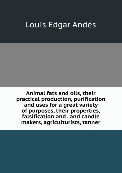 Обложка книги Animal fats and oils, their practical production, purification and uses for a great variety of purposes, their properties, falsification and . and candle makers, agriculturists, tanner, Louis Edgar Andés