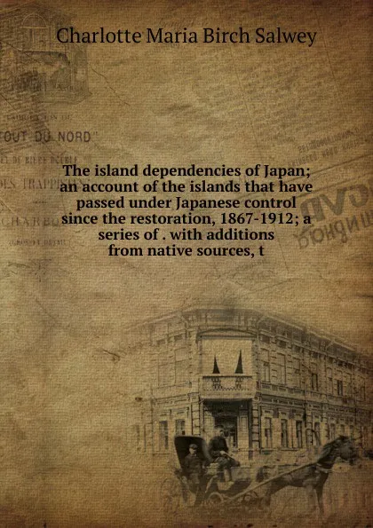 Обложка книги The island dependencies of Japan; an account of the islands that have passed under Japanese control since the restoration, 1867-1912; a series of . with additions from native sources, t, Charlotte Maria Birch Salwey