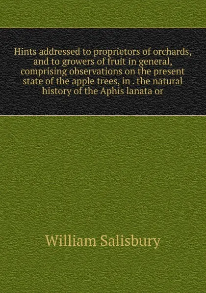 Обложка книги Hints addressed to proprietors of orchards, and to growers of fruit in general, comprising observations on the present state of the apple trees, in . the natural history of the Aphis lanata or, William Salisbury