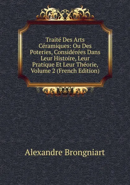 Обложка книги Traite Des Arts Ceramiques: Ou Des Poteries, Considerees Dans Leur Histoire, Leur Pratique Et Leur Theorie, Volume 2 (French Edition), Alexandre Brongniart