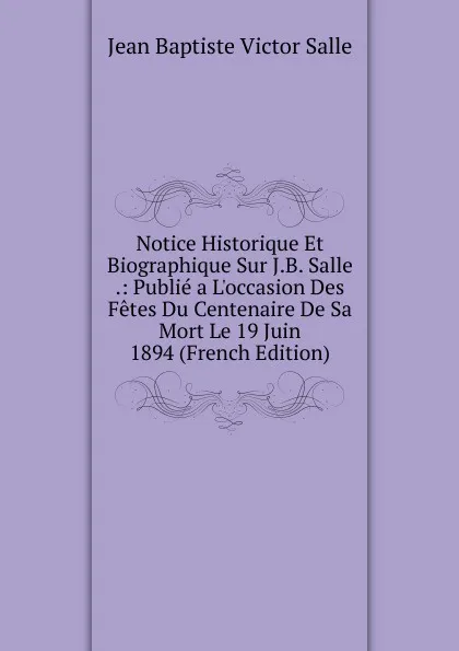 Обложка книги Notice Historique Et Biographique Sur J.B. Salle .: Publie a L.occasion Des Fetes Du Centenaire De Sa Mort Le 19 Juin 1894 (French Edition), Jean Baptiste Victor Salle