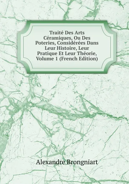 Обложка книги Traite Des Arts Ceramiques, Ou Des Poteries, Considerees Dans Leur Histoire, Leur Pratique Et Leur Theorie, Volume 1 (French Edition), Alexandre Brongniart
