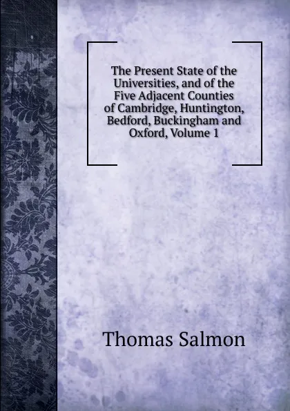 Обложка книги The Present State of the Universities, and of the Five Adjacent Counties of Cambridge, Huntington, Bedford, Buckingham and Oxford, Volume 1, Thomas Salmon