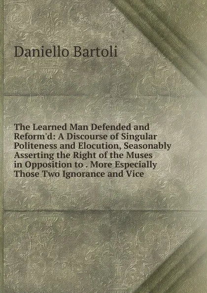 Обложка книги The Learned Man Defended and Reform.d: A Discourse of Singular Politeness and Elocution, Seasonably Asserting the Right of the Muses in Opposition to . More Especially Those Two Ignorance and Vice, Daniello Bartoli