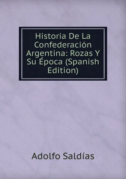 Обложка книги Historia De La Confederacion Argentina: Rozas Y Su Epoca (Spanish Edition), Adolfo Saldías
