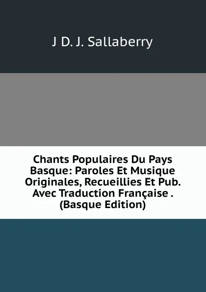 Обложка книги Chants Populaires Du Pays Basque: Paroles Et Musique Originales, Recueillies Et Pub. Avec Traduction Francaise . (Basque Edition), J D. J. Sallaberry