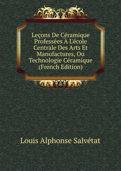 Обложка книги Lecons De Ceramique Professees A L.ecole Centrale Des Arts Et Manufactures, Ou Technologie Ceramique (French Edition), Louis Alphonse Salvétat