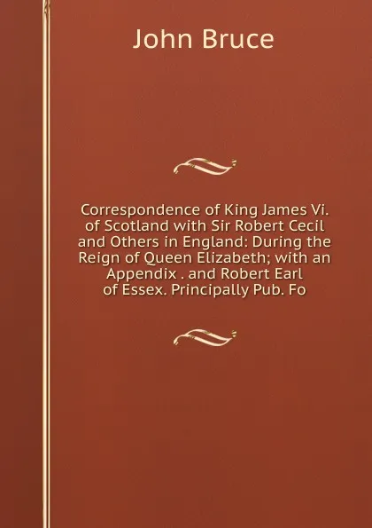 Обложка книги Correspondence of King James Vi. of Scotland with Sir Robert Cecil and Others in England: During the Reign of Queen Elizabeth; with an Appendix . and Robert Earl of Essex. Principally Pub. Fo, John Bruce