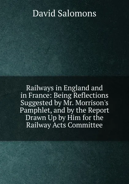 Обложка книги Railways in England and in France: Being Reflections Suggested by Mr. Morrison.s Pamphlet, and by the Report Drawn Up by Him for the Railway Acts Committee, David Salomons