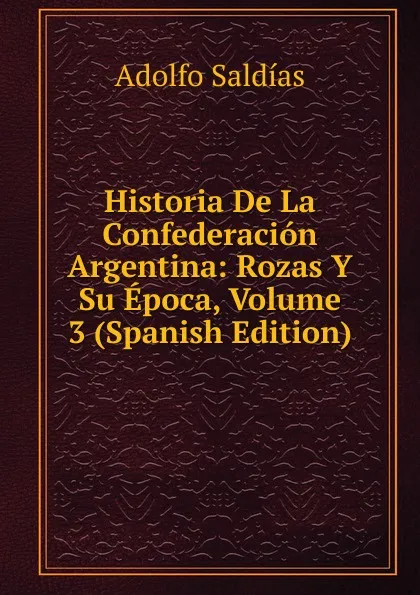 Обложка книги Historia De La Confederacion Argentina: Rozas Y Su Epoca, Volume 3 (Spanish Edition), Adolfo Saldías