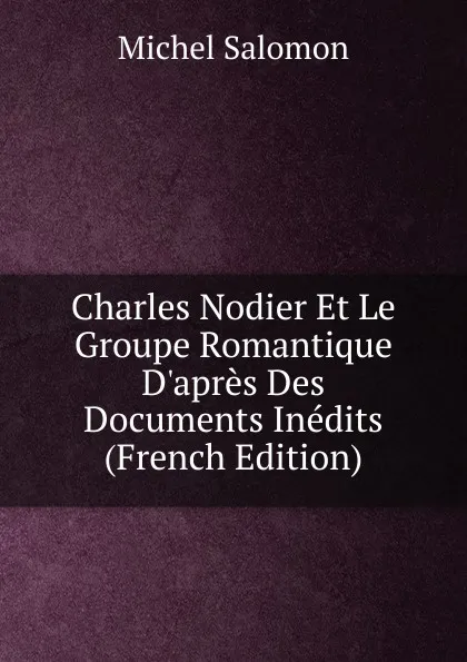 Обложка книги Charles Nodier Et Le Groupe Romantique D.apres Des Documents Inedits (French Edition), Michel Salomon