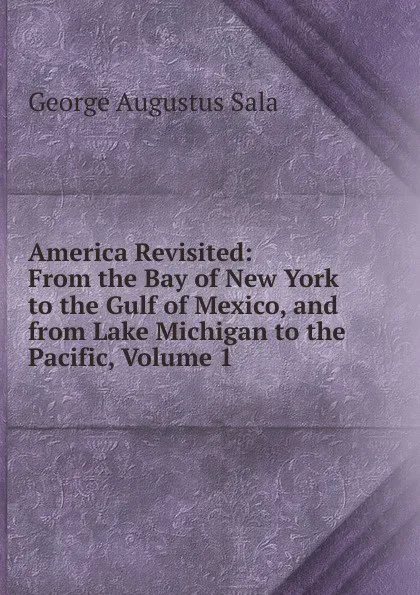 Обложка книги America Revisited: From the Bay of New York to the Gulf of Mexico, and from Lake Michigan to the Pacific, Volume 1, George Augustus Sala