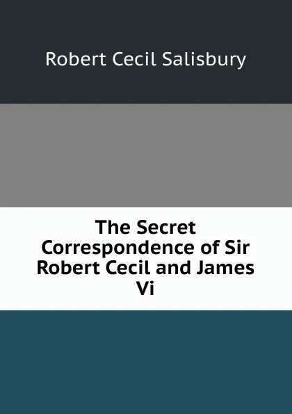 Обложка книги The Secret Correspondence of Sir Robert Cecil and James Vi., Robert Cecil Salisbury