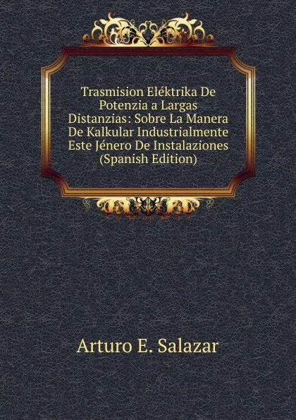 Обложка книги Trasmision Elektrika De Potenzia a Largas Distanzias: Sobre La Manera De Kalkular Industrialmente Este Jenero De Instalaziones (Spanish Edition), Arturo E. Salazar