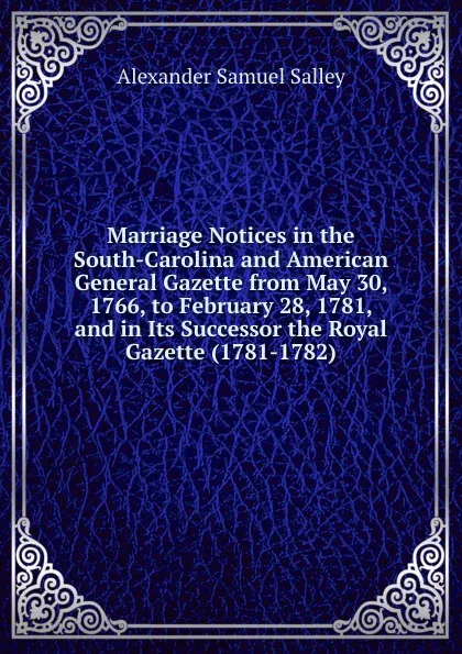 Обложка книги Marriage Notices in the South-Carolina and American General Gazette from May 30, 1766, to February 28, 1781, and in Its Successor the Royal Gazette (1781-1782)., Alexander Samuel Salley