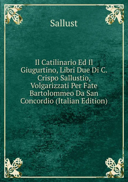 Обложка книги Il Catilinario Ed Il Giugurtino, Libri Due Di C. Crispo Sallustio, Volgarizzati Per Fate Bartolommeo Da San Concordio (Italian Edition), Sallust