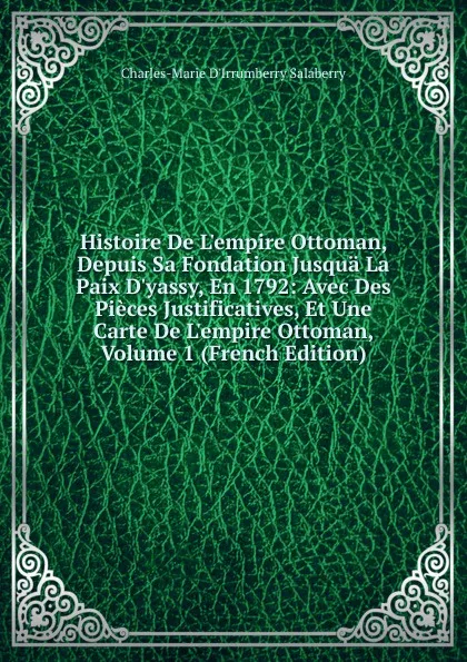 Обложка книги Histoire De L.empire Ottoman, Depuis Sa Fondation Jusqua La Paix D.yassy, En 1792: Avec Des Pieces Justificatives, Et Une Carte De L.empire Ottoman, Volume 1 (French Edition), Charles-Marie D'Irrumberry Salaberry