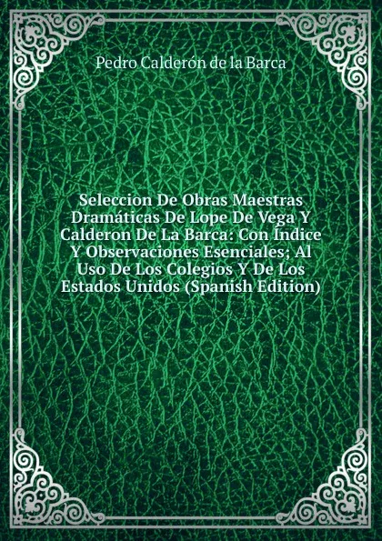 Обложка книги Seleccion De Obras Maestras Dramaticas De Lope De Vega Y Calderon De La Barca: Con Indice Y Observaciones Esenciales; Al Uso De Los Colegios Y De Los Estados Unidos (Spanish Edition), Pedro Calderón de la Barca