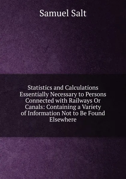 Обложка книги Statistics and Calculations Essentially Necessary to Persons Connected with Railways Or Canals: Containing a Variety of Information Not to Be Found Elsewhere, Samuel Salt