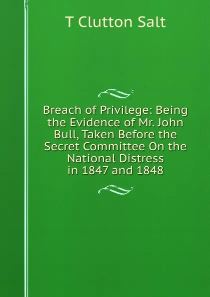 Обложка книги Breach of Privilege: Being the Evidence of Mr. John Bull, Taken Before the Secret Committee On the National Distress in 1847 and 1848, T. Clutton Salt