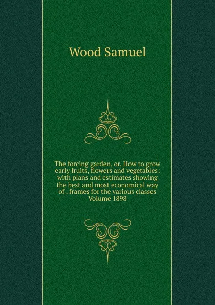 Обложка книги The forcing garden, or, How to grow early fruits, flowers and vegetables: with plans and estimates showing the best and most economical way of . frames for the various classes Volume 1898, Wood Samuel