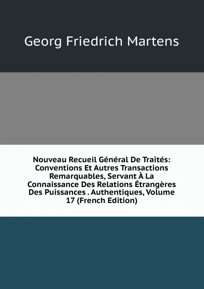 Обложка книги Nouveau Recueil General De Traites: Conventions Et Autres Transactions Remarquables, Servant A La Connaissance Des Relations Etrangeres Des Puissances . Authentiques, Volume 17 (French Edition), Georg Friedrich Martens