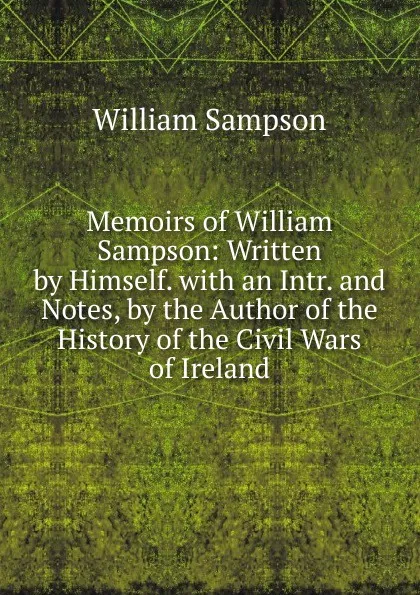 Обложка книги Memoirs of William Sampson: Written by Himself. with an Intr. and Notes, by the Author of the History of the Civil Wars of Ireland, William Sampson