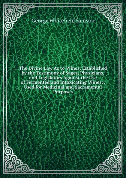 Обложка книги The Divine Law As to Wines: Established by the Testimony of Sages, Physicians, and Legislators Against the Use of Fermented and Intoxicating Wines; . Used for Medicinal and Sacramental Purposes, George Whitefield Samson