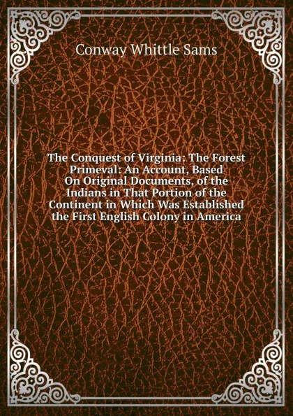 Обложка книги The Conquest of Virginia: The Forest Primeval: An Account, Based On Original Documents, of the Indians in That Portion of the Continent in Which Was Established the First English Colony in America, Conway Whittle Sams