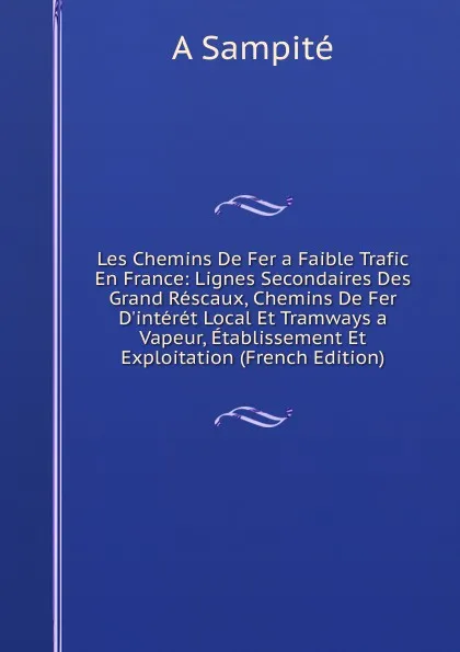 Обложка книги Les Chemins De Fer a Faible Trafic En France: Lignes Secondaires Des Grand Rescaux, Chemins De Fer D.interet Local Et Tramways a Vapeur, Etablissement Et Exploitation (French Edition), A Sampité