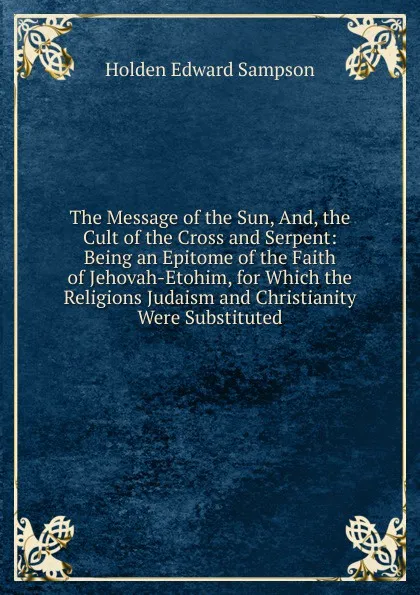Обложка книги The Message of the Sun, And, the Cult of the Cross and Serpent: Being an Epitome of the Faith of Jehovah-Etohim, for Which the Religions Judaism and Christianity Were Substituted, Holden Edward Sampson